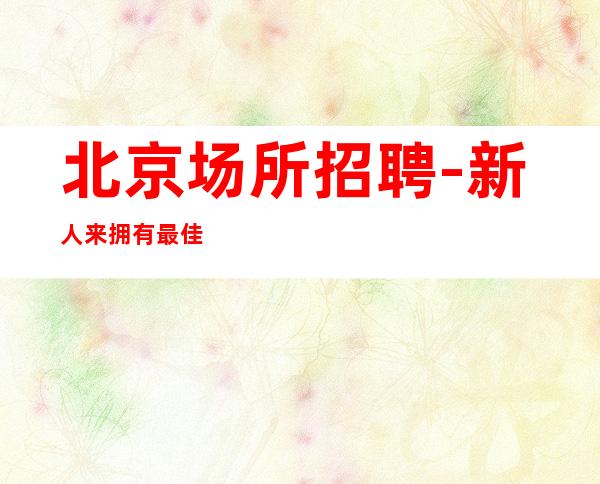 北京场所招聘-新人来拥有最佳优选