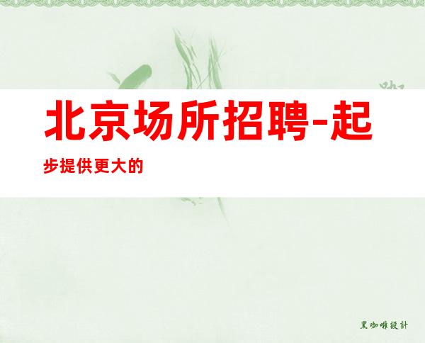 北京场所招聘-起步提供更大的舞台更多的机会