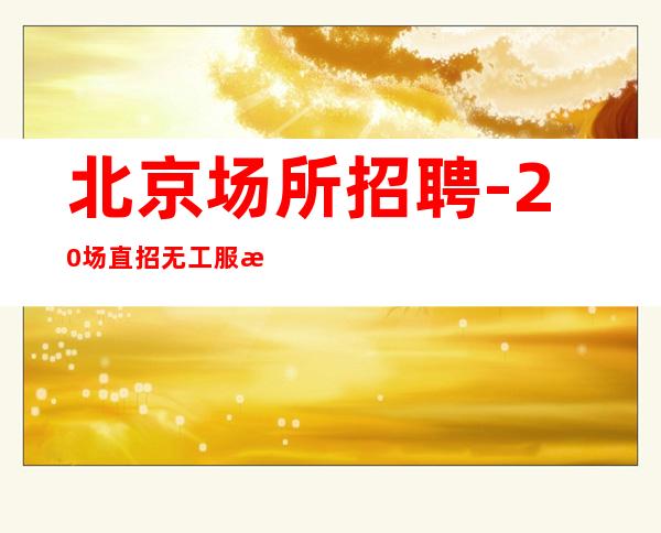 北京场所招聘-20场直招无工服报车费(无任务无费用)