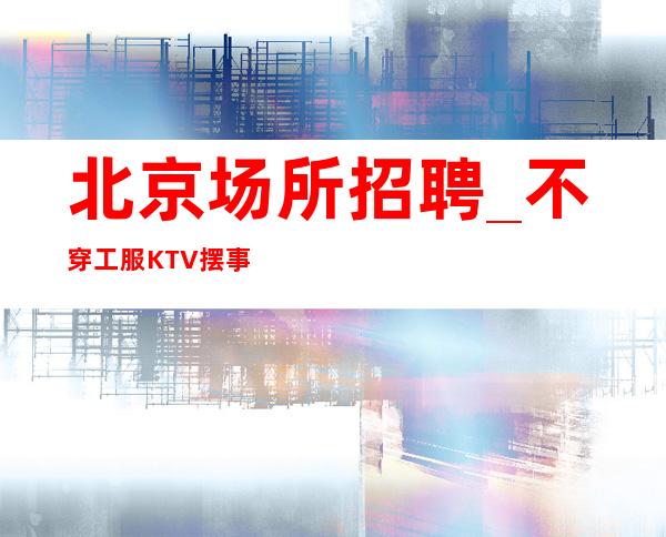 北京场所招聘_不穿工服KTV摆事实给你看诚信待人