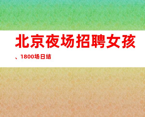北京夜场招聘女孩、1800场日结【包住宿外地过来报销机票】
