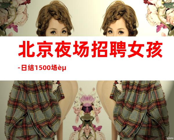 北京夜场招聘女孩-日结1500场起步(本地高端场正常上班)