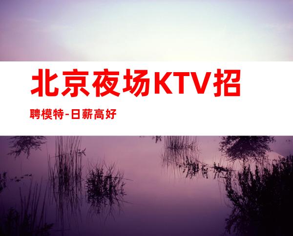 北京夜场KTV招聘模特-日薪高好上班信息绝对属实