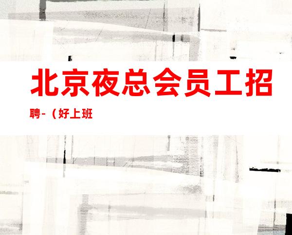 北京夜总会员工招聘-(好上班/竞争非常小)适合长期