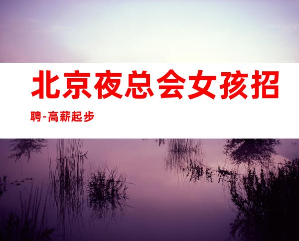 北京夜总会女孩招聘-高薪起步 不严打不检查