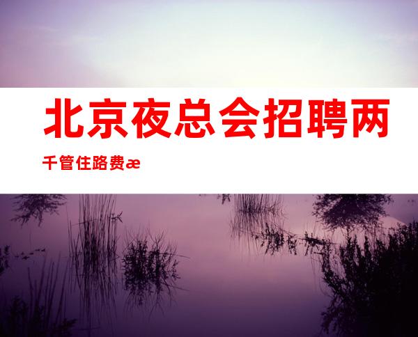 北京夜总会招聘两千管住路费报销