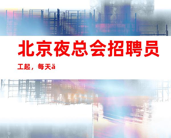 北京夜总会招聘员工起，每天两个班起步