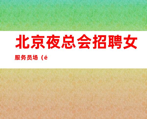 北京夜总会招聘女服务员.场（靠谱有口皆碑）