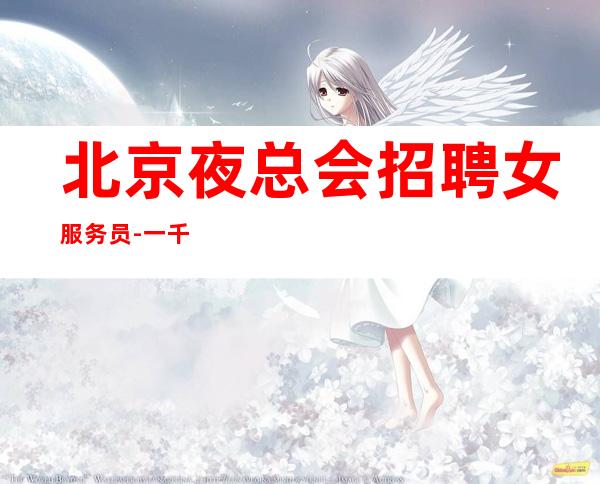 北京夜总会招聘女服务员-一千五起(不压不扣生意好急缺新人)