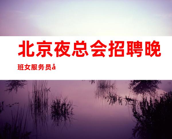 北京夜总会招聘晚班女服务员可兼职不拖欠