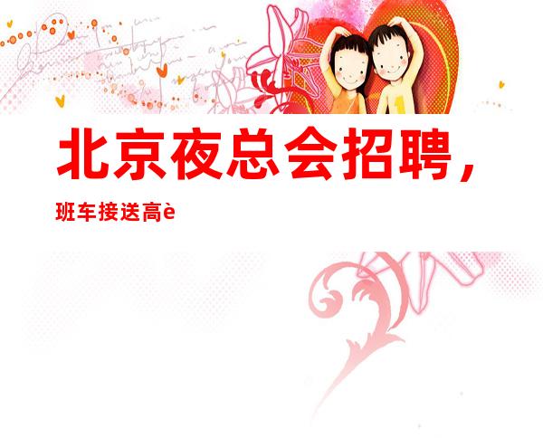 北京夜总会招聘,班车接送高薪-20场 无费用