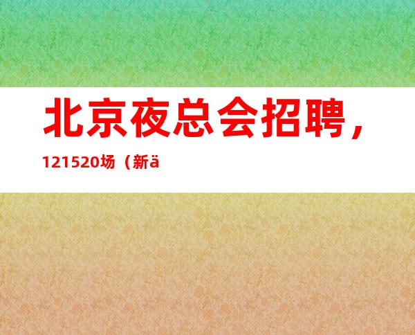 北京夜总会招聘，12+15+20场（新人必看=好像靠谱）