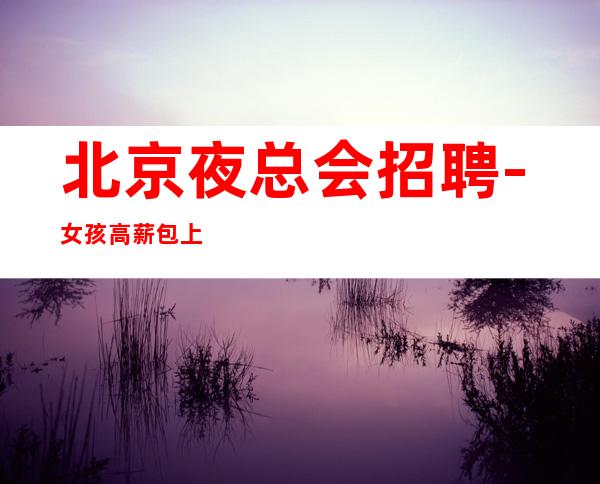 北京夜总会招聘-女孩高薪 包上班包挣