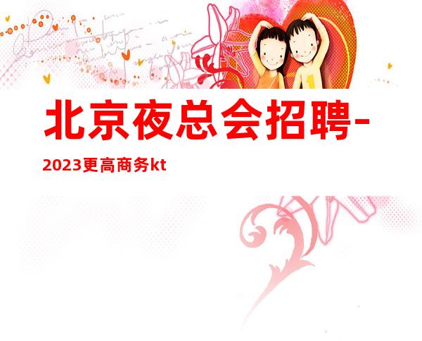 北京夜总会招聘-2023更高商务ktv起好上班