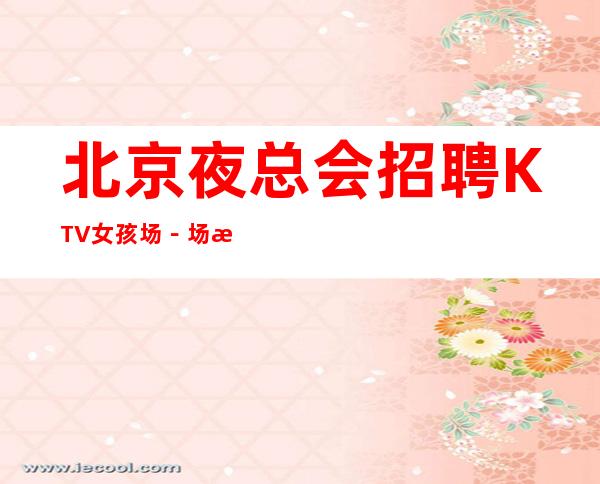 北京夜总会招聘 KTV女孩场－场 每天俩班