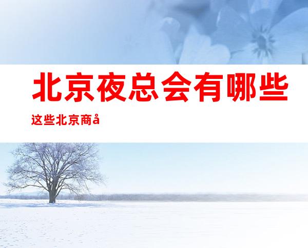 北京夜总会有哪些这些北京商务KTV定能让你一饱眼福值得去玩