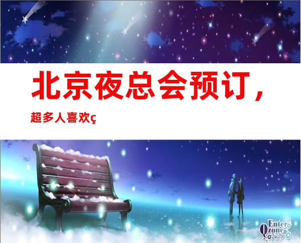 北京夜总会预订，超多人喜欢的高端夜总会订房很抢手
