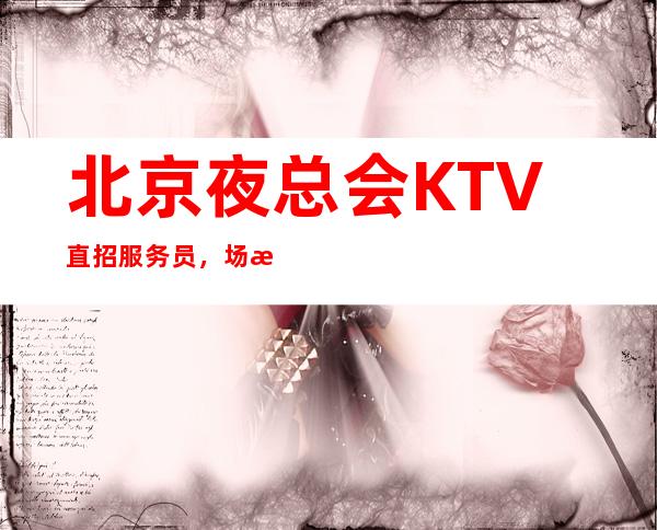 北京夜总会KTV直招服务员,/场报销机票,包住宿
