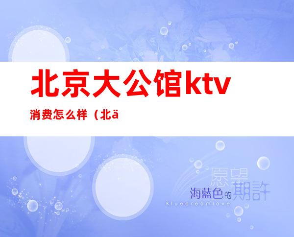 北京大公馆ktv消费怎么样(北京大公馆ktv消费怎么样)