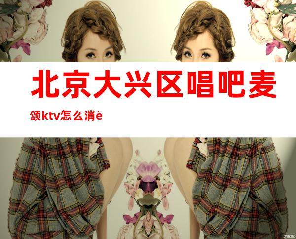 北京大兴区唱吧麦颂ktv怎么消费(唱吧麦颂ktv客服电话24小时)