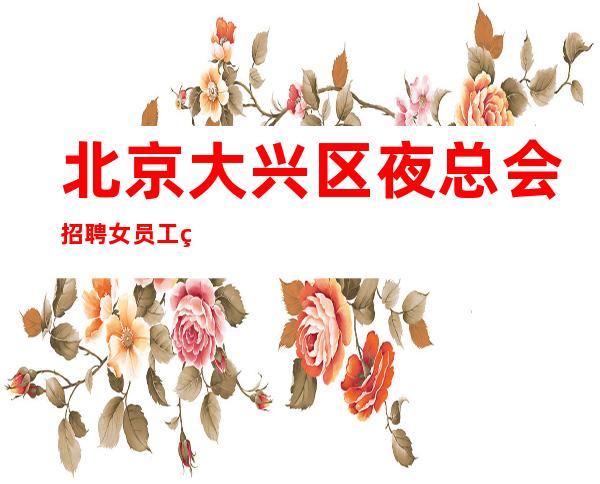 北京大兴区夜总会招聘女员工特礼仪接待好上班