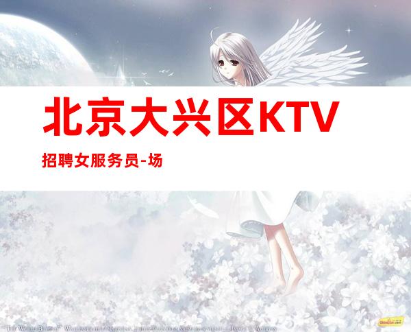 北京大兴区KTV招聘女服务员-场【当天结来就上班不坑无套路】