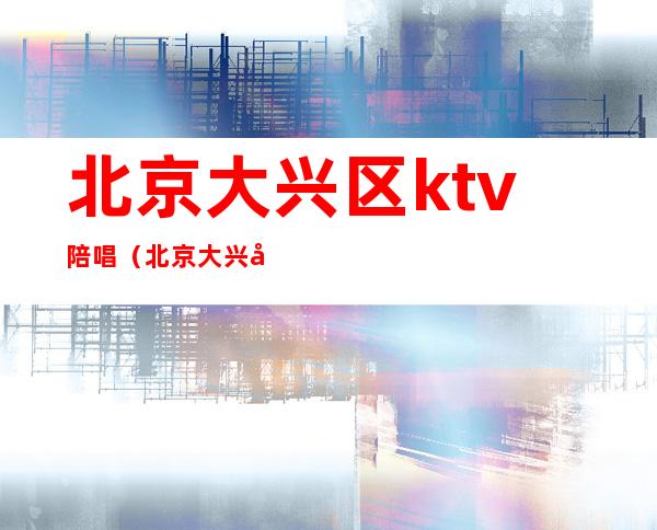 北京大兴区ktv陪唱(北京大兴区ktv陪唱多少钱)