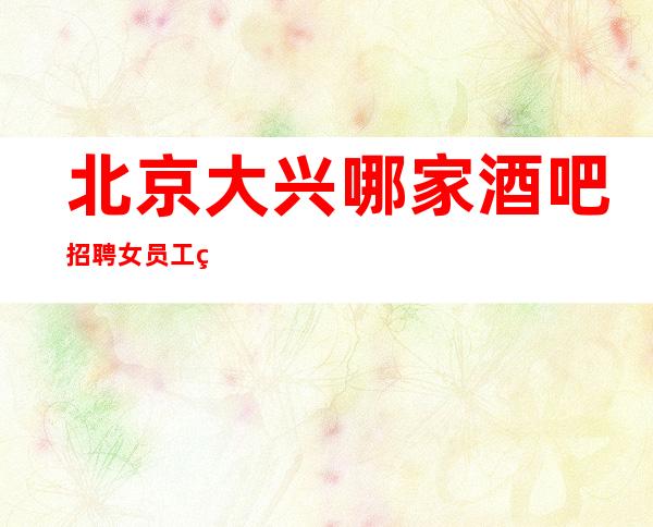 北京大兴哪家酒吧招聘女员工特生意火爆靠谱才是真