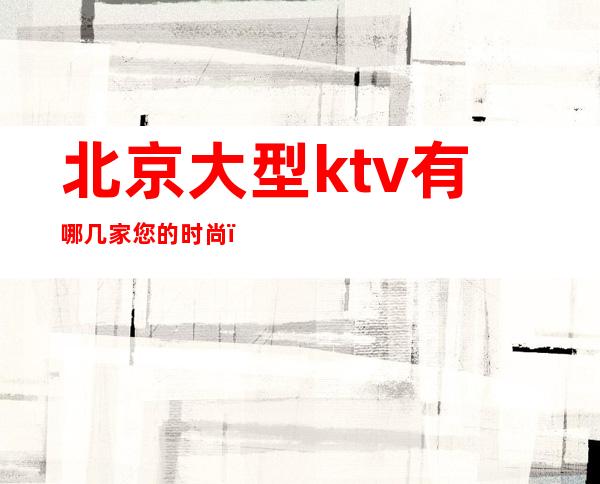 北京大型ktv有哪几家您的时尚,您的娱乐!