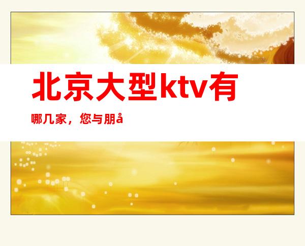 北京大型ktv有哪几家,您与朋友相约,我们与您相约!