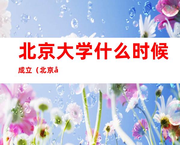 北京大学什么时候成立(北京大学是什么时间成立的)