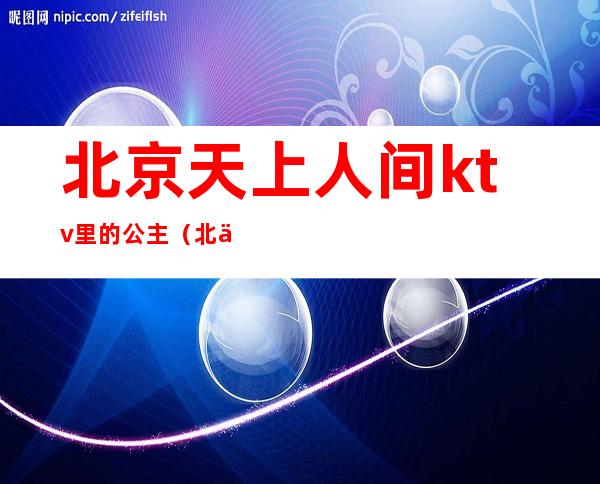 北京天上人间ktv里的公主(北京天王星ktv公主)