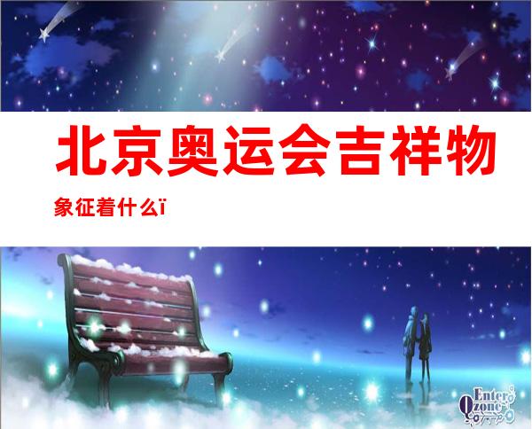 北京奥运会吉祥物象征着什么(北京奥运会吉祥物象征着什么精神)