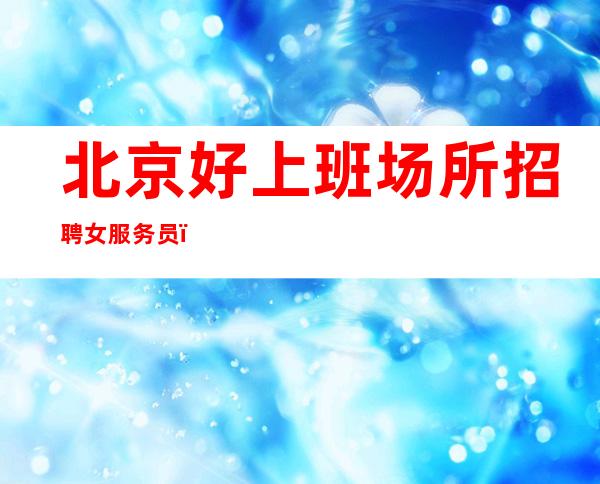 北京好上班场所招聘女服务员(每天最少一两个班生意好)