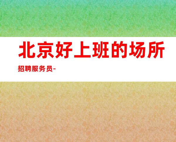 北京好上班的场所招聘服务员-不交任何费用
