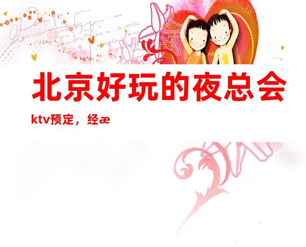 北京好玩的夜总会ktv预定,经济还实惠