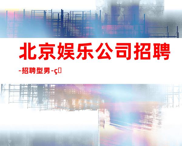 北京娱乐公司招聘-招聘型男-生意每天爆满