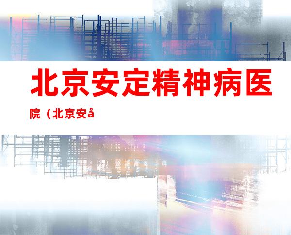 北京安定精神病医院（北京安定精神病医院和北京大学第六医院哪个好）