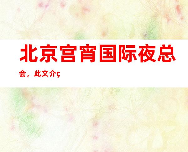 北京宫宵国际夜总会,此文介绍这家店详情让你少踩坑