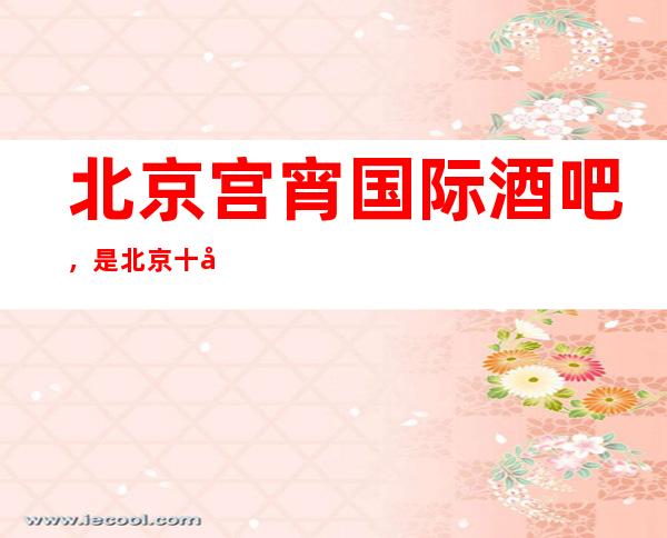 北京宫宵国际酒吧,是北京十大酒吧榜上有名