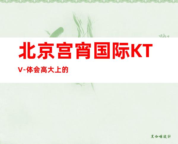 北京宫宵国际KTV-体会高大上的公司生活抓紧时间找我预约