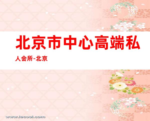 北京市中心高端私人会所-北京500的夜总会有哪几个?