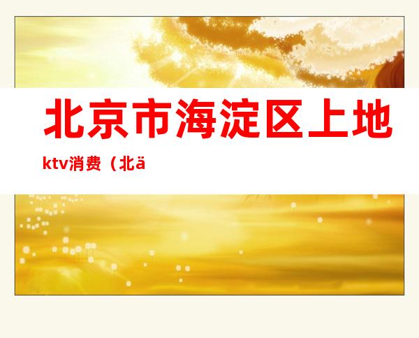 北京市海淀区上地ktv消费(北京地下ktv)