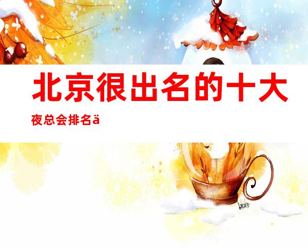 北京很出名的十大夜总会排名一览,看看你去过哪些