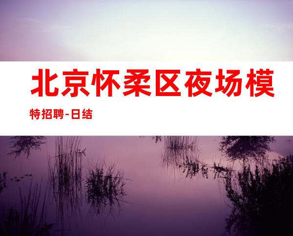 北京怀柔区夜场模特招聘-日结高薪生意好报销路费包住宿