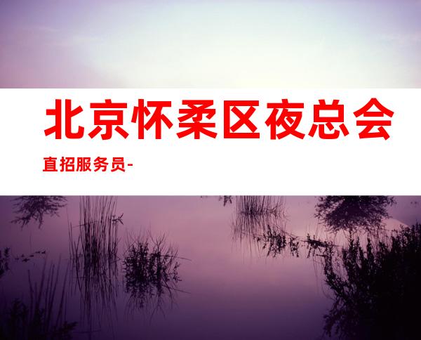 北京怀柔区夜总会直招服务员-高薪到手纯收入免费住宿