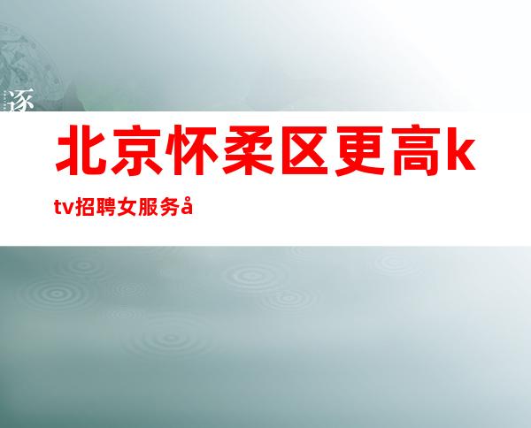 北京怀柔区更高ktv招聘女服务员-薪资生意火每天50间包房起步