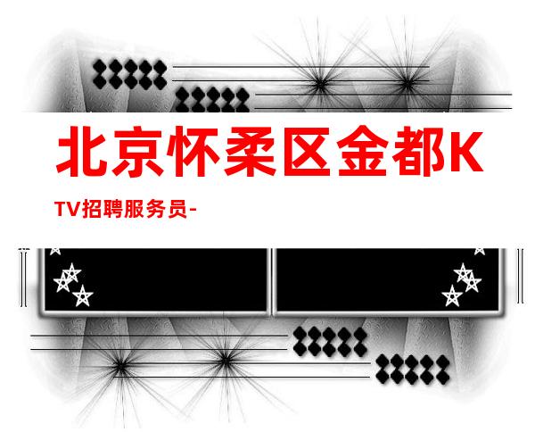 北京怀柔区金都KTV招聘服务员-高薪新人优先安排有宿舍