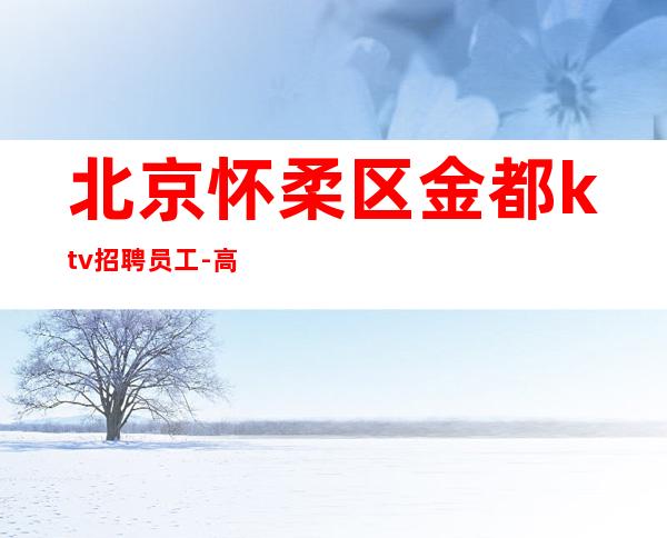北京怀柔区金都ktv招聘员工-高薪提供免费住宿无费用
