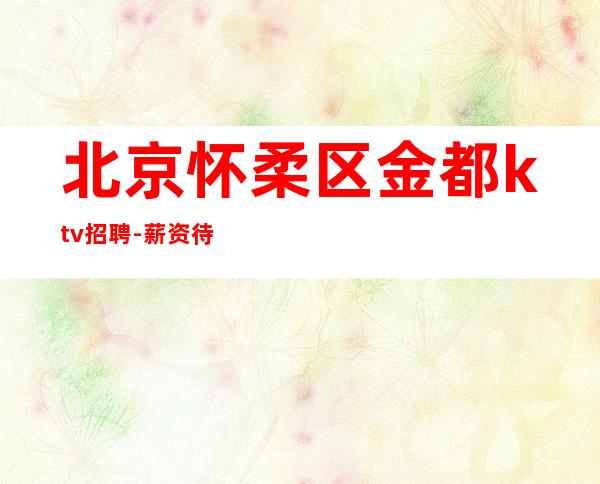 北京怀柔区金都ktv招聘-薪资待遇好要求不高不丑就行纯收入
